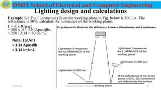 Lighting design and calculations
Example 1.1 The illuminance (E) on the working plane in Fig. below is 500 lux. The
reflectance is 50%, calculate the luminance of the working plane.
L = E x R(p.u.)
= 500 x .5 = 250 Apostilbs
= 250 / 3.14 = 80 cd/m2
Note: 1cd/m2
= 3.14 Apostilb
= 3.14 lm/m2
12/16/2019 Prepared by Haymanot T. (Lecturer ) 39
 