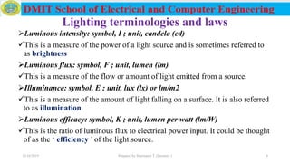 Lighting terminologies and laws
Luminous intensity: symbol, I ; unit, candela (cd)
This is a measure of the power of a light source and is sometimes referred to
as brightness
Luminous flux: symbol, F ; unit, lumen (lm)
This is a measure of the flow or amount of light emitted from a source.
Illuminance: symbol, E ; unit, lux (lx) or lm/m2
This is a measure of the amount of light falling on a surface. It is also referred
to as illumination.
Luminous efficacy: symbol, K ; unit, lumen per watt (lm/W)
This is the ratio of luminous flux to electrical power input. It could be thought
of as the ‘ efficiency ’ of the light source.
12/16/2019 Prepared by Haymanot T. (Lecturer ) 4
 