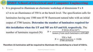1. It is proposed to illuminate an electronic workshop of dimensions 9 x 8
x3 m to an illuminance of 550 lx at the bench level. The specification calls for
luminaires having one 1500 mm 65 W fluorescent natural tube with an initial
output of 3700 lumens. Determine the number of luminaires required for
this installation when the UF and MF are 0.9 and 0.8, respectively. The
number of luminaire required (N)
Therefore 15 luminaires will be required to illuminate this workshop to a level of 550 lx.
12/16/2019 Prepared by Haymanot T. (Lecturer ) 45
 