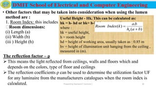• Other factors that may be taken into consideration when using the lumen
method are :
1. Room Index: this includes
Room dimensions:
(i) Length (a)
(ii) Width (b)
(iii ) Height (h)
Useful Height - Hk. This can be calculated as:
hk = h- hd or hk= h-hd-hv ………. (1)
where :
hk = useful height,
h = room height
hd = height of working area, usually taken as : 0.85 m
hv = height of illumination unit hanging from the ceiling ,
measured in (m).
The reflection factor – ρ
 This means the light reflected from ceilings, walls and floors which and
depends on the colors, type of floor and ceilings
 The reflection coefficients ρ can be used to determine the utilization factor UF
for any luminaire from the manufacturers catalogues when the room index is
calculated.12/16/2019 Prepared by Haymanot T. (Lecturer ) 46
 
