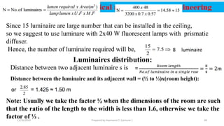 Since 15 luminaire are large number that can be installed in the ceiling,
so we suggest to use luminare with 2x40 W fluorescent lamps with prismatic
diffuser.
Hence, the number of luminaire required will be,
Luminaires distribution:
Distance between two adjacent luminaire s is
Distance between the luminaire and its adjacent wall = (½ to ⅓)x(room height):
Note: Usually we take the factor ½ when the dimensions of the room are such
that the ratio of the length to the width is less than 1.6, otherwise we take the
factor of ⅓ .12/16/2019 Prepared by Haymanot T. (Lecturer ) 48
 