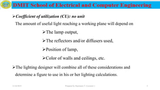 Coefficient of utilization (CU): no unit
The amount of useful light reaching a working plane will depend on
The lamp output,
The reflectors and/or diffusers used,
Position of lamp,
Color of walls and ceilings, etc.
The lighting designer will combine all of these considerations and
determine a figure to use in his or her lighting calculations.
12/16/2019 Prepared by Haymanot T. (Lecturer ) 5
 
