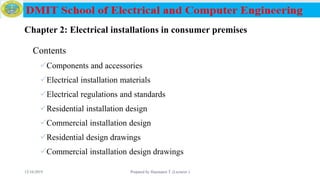Chapter 2: Electrical installations in consumer premises
Contents
Components and accessories
Electrical installation materials
Electrical regulations and standards
Residential installation design
Commercial installation design
Residential design drawings
Commercial installation design drawings
12/16/2019 Prepared by Haymanot T. (Lecturer ) 53
 