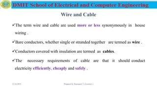 Wire and Cable
The term wire and cable are used more or less synonymously in house
wiring .
Bare conductors, whether single or stranded together are termed as wire .
Conductors covered with insulation are termed as cables.
The necessary requirements of cable are that it should conduct
electricity efficiently, cheaply and safely .
12/16/2019 Prepared by Haymanot T. (Lecturer ) 55
 