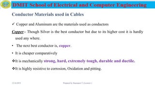 Conductor Materials used in Cables
 Copper and Aluminum are the materials used as conductors
Copper:- Though Silver is the best conductor but due to its higher cost it is hardly
used any where.
• The next best conductor is, copper.
• It is cheaper comparatively
It is mechanically strong, hard, extremely tough, durable and ductile.
It is highly resistive to corrosion, Oxidation and pitting.
12/16/2019 Prepared by Haymanot T. (Lecturer ) 58
 