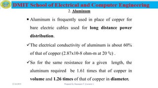 2. Aluminum
 Aluminum is frequently used in place of copper for
bare electric cables used for long distance power
distribution.
The electrical conductivity of aluminum is about 60%
of that of copper (2.87x10-8 ohm-m at 20 0c) .
So for the same resistance for a given length, the
aluminum required be 1.61 times that of copper in
volume and 1.26 times of that of copper in diameter.
12/16/2019 Prepared by Haymanot T. (Lecturer ) 59
 
