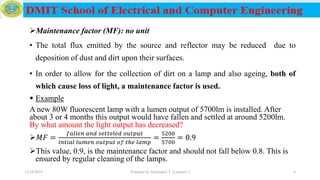 Maintenance factor (MF): no unit
• The total flux emitted by the source and reflector may be reduced due to
deposition of dust and dirt upon their surfaces.
• In order to allow for the collection of dirt on a lamp and also ageing, both of
which cause loss of light, a maintenance factor is used.
 Example
A new 80W fluorescent lamp with a lumen output of 5700lm is installed. After
about 3 or 4 months this output would have fallen and settled at around 5200lm.
By what amount the light output has decreased?
𝑀𝐹 =
𝑓𝑎𝑙𝑙𝑒𝑛 𝑎𝑛𝑑 𝑠𝑒𝑡𝑡𝑒𝑙𝑒𝑑 𝑜𝑢𝑡𝑝𝑢𝑡
𝑖𝑛𝑡𝑖𝑎𝑙 𝑙𝑢𝑚𝑒𝑛 𝑜𝑢𝑡𝑝𝑢𝑡 𝑜𝑓 𝑡ℎ𝑒 𝑙𝑎𝑚𝑝
=
5200
5700
= 0.9
This value, 0.9, is the maintenance factor and should not fall below 0.8. This is
ensured by regular cleaning of the lamps.
12/16/2019 Prepared by Haymanot T. (Lecturer ) 6
 