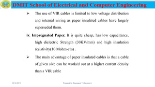 The use of VIR cables is limited to low voltage distribution
and internal wiring as paper insulated cables have largely
superseded them.
iv. Impregnated Paper. It is quite cheap, has low capacitance,
high dielectric Strength (30KV/mm) and high insulation
resistivity(10 Mohm-cm) .
 The main advantage of paper insulated cables is that a cable
of given size can be worked out at a higher current density
than a VIR cable
12/16/2019 Prepared by Haymanot T. (Lecturer ) 64
 