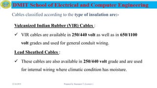 Cables classified according to the type of insulation are:-
Vulcanized Indian Rubber (VIR) Cables :
 VIR cables are available in 250/440 volt as well as in 650/1100
volt grades and used for general conduit wiring.
Lead Sheathed Cables :
 These cables are also available in 250/440 volt grade and are used
for internal wiring where climatic condition has moisture.
12/16/2019 Prepared by Haymanot T. (Lecturer ) 66
 