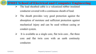  The lead sheathed cable is a vulcanized rubber insulated
conductor covered with a continuous sheath of lead.
 The sheath provides very good protection against the
absorption of moisture and sufficient protection against
mechanical injury and can be used without casing or
conduit system.
 It is available as a single core, flat twin core , flat three
core and flat twin core with an earth continuity
conductor.
12/16/2019 Prepared by Haymanot T. (Lecturer ) 67
 