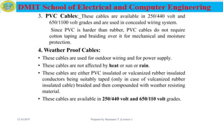 3. PVC Cables: These cables are available in 250/440 volt and
650/1100 volt grades and are used in concealed wiring system.
Since PVC is harder than rubber, PVC cables do not require
cotton taping and braiding over it for mechanical and moisture
protection.
4. Weather Proof Cables:
• These cables are used for outdoor wiring and for power supply.
• These cables are not affected by heat or sun or rain.
• These cables are either PVC insulated or vulcanized rubber insulated
conductors being suitably taped (only in case of vulcanized rubber
insulated cable) braided and then compounded with weather resisting
material.
• These cables are available in 250/440 volt and 650/110 volt grades.
12/16/2019 Prepared by Haymanot T. (Lecturer ) 68
 
