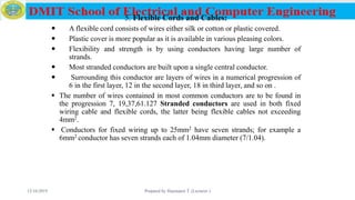 5. Flexible Cords and Cables:
 A flexible cord consists of wires either silk or cotton or plastic covered.
 Plastic cover is more popular as it is available in various pleasing colors.
 Flexibility and strength is by using conductors having large number of
strands.
 Most stranded conductors are built upon a single central conductor.
 Surrounding this conductor are layers of wires in a numerical progression of
6 in the first layer, 12 in the second layer, 18 in third layer, and so on .
 The number of wires contained in most common conductors are to be found in
the progression 7, 19,37,61.127 Stranded conductors are used in both fixed
wiring cable and flexible cords, the latter being flexible cables not exceeding
4mm2.
 Conductors for fixed wiring up to 25mm2 have seven strands; for example a
6mm2 conductor has seven strands each of 1.04mm diameter (7/1.04).
12/16/2019 Prepared by Haymanot T. (Lecturer ) 69
 