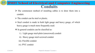 Conduits
 The commonest method of installing cables is to draw them into a
conduit.
 The conduit can be steel or plastic.
 Steel conduit is made in both light gauge and heavy gauge, of which
heavy gauge is much more frequently used.
 In general conduits can be classified as:
i ). Light gauge steel-plain (unscrewed) conduit
ii). Heavy gauge steel-screwed conduit
iii). Flexible conduit
iv). PVC conduit
12/16/2019 Prepared by Haymanot T. (Lecturer ) 73
 