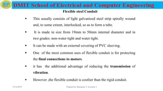 Flexible steel Conduit
 This usually consists of light galvanized steel strip spirally wound
and, to some extent, interlocked, so as to form a tube.
 It is made in size from 19mm to 50mm internal diameter and in
two grades: non-water tight and water tight.
 It can be made with an external covering of PVC sleeving.
 One of the most common uses of flexible conduit is for protecting
the final connections to motors.
 it has the additional advantage of reducing the transmission of
vibration.
 However ,the flexible conduit is costlier than the rigid conduit.
12/16/2019 Prepared by Haymanot T. (Lecturer ) 76
 