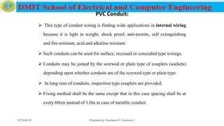 PVC Conduit:
 This type of conduit wiring is finding wide applications in internal wiring
because it is light in weight, shock proof, anti-termite, self extinguishing
and fire resistant, acid and alkaline resistant.
 Such conduits can be used for surface, recessed or concealed type wirings.
 Conduits may be joined by the screwed or plain type of couplers (sockets)
depending upon whether conduits are of the screwed type or plain type.
 In long runs of conduits, inspection type couplers are provided.
 Fixing method shall be the same except that in this case spacing shall be at
every 60cm instead of 1.0m in case of metallic conduit.
12/16/2019 Prepared by Haymanot T. (Lecturer ) 77
 