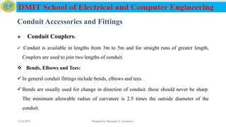 Conduit Accessories and Fittings
 Conduit Couplers:
 Conduit is available in lengths from 3m to 5m and for straight runs of greater length,
Couplers are used to join two lengths of conduit.
 Bends, Elbows and Tees:
 In general conduit fittings include bends, elbows and tees.
 Bends are usually used for change in direction of conduit. these should never be sharp.
The minimum allowable radius of curvature is 2.5 times the outside diameter of the
conduit.
12/16/2019 Prepared by Haymanot T. (Lecturer ) 78
 