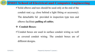 Solid elbows and tees should be used only at the end of the
conduit run( e.g. close behind a light fitting or accessory).
The detachable lid provided in inspection type tees and
elbows facilitate pulling of cables.
 Conduit Boxes:
Conduit boxes are used in surface conduit wiring as well
as covered conduit wiring. The conduit boxes are of
different designs.
12/16/2019 Prepared by Haymanot T. (Lecturer ) 79
 