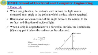 12/16/2019 Prepared by Haymanot T. (Lecturer ) 8
𝐸 𝑥 =
𝐼 ∗ 𝑐𝑜𝑠3
𝜃
𝑑2
Where
d= distance from the surface
I= illumination
 When using this law, the distance used is from the light source
measured at an angle to the point at which the lux value is required.
 Illumination varies as cosine of the angle between the normal to the
surface and direction of incident light.
 When a lamp is suspended above a horizontal surface, the illuminance
(E) at any point below the surface can be calculated.
2. Cosine rule
 