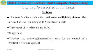 Lighting Accessories and Fittings
Switches
 the most familiar switch is that used to control lighting circuits. Most
are rated at 5/6A, but rating at 15A are also available.
Three types of switches are available;
Single pole
Two-way and four-way(intermediate), each for the control of a
practical circuit arrangement.
12/16/2019 Prepared by Haymanot T. (Lecturer ) 81
 