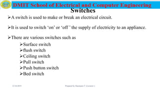 Switches
A switch is used to make or break an electrical circuit.
It is used to switch ‘on’ or ‘off ’ the supply of electricity to an appliance.
There are various switches such as
Surface switch
ﬂush switch
Ceiling switch
Pull switch
Push button switch
Bed switch
12/16/2019 Prepared by Haymanot T. (Lecturer ) 82
 