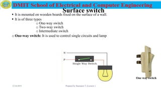 Surface switch It is mounted on wooden boards fixed on the surface of a wall.
 It is of three types
o One-way switch
o Two-way switch
o Intermediate switch
o One-way switch: It is used to control single circuits and lamp
12/16/2019 Prepared by Haymanot T. (Lecturer ) 83
One way switch
 