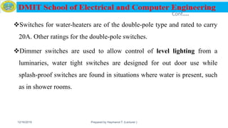 Cont…
Switches for water-heaters are of the double-pole type and rated to carry
20A. Other ratings for the double-pole switches.
Dimmer switches are used to allow control of level lighting from a
luminaries, water tight switches are designed for out door use while
splash-proof switches are found in situations where water is present, such
as in shower rooms.
12/16/2019 Prepared by Haymanot T. (Lecturer ) 87
 