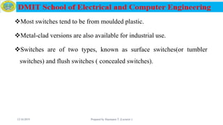 Most switches tend to be from moulded plastic.
Metal-clad versions are also available for industrial use.
Switches are of two types, known as surface switches(or tumbler
switches) and flush switches ( concealed switches).
12/16/2019 Prepared by Haymanot T. (Lecturer ) 88
 