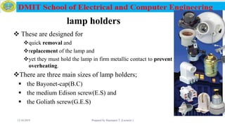 lamp holders
 These are designed for
quick removal and
replacement of the lamp and
yet they must hold the lamp in firm metallic contact to prevent
overheating.
There are three main sizes of lamp holders;
 the Bayonet-cap(B.C)
 the medium Edison screw(E.S) and
 the Goliath screw(G.E.S)
12/16/2019 Prepared by Haymanot T. (Lecturer ) 89
 