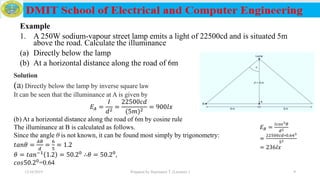 Example
1. A 250W sodium-vapour street lamp emits a light of 22500cd and is situated 5m
above the road. Calculate the illuminance
(a) Directly below the lamp
(b) At a horizontal distance along the road of 6m
12/16/2019 Prepared by Haymanot T. (Lecturer ) 9
Solution
(a) Directly below the lamp by inverse square law
It can be seen that the illuminance at A is given by
𝐸𝐴 =
𝐼
𝑑2
=
22500𝑐𝑑
(5𝑚)2
= 900𝑙𝑥
(b) At a horizontal distance along the road of 6m by cosine rule
The illuminance at B is calculated as follows.
Since the angle θ is not known, it can be found most simply by trigonometry:
𝑡𝑎𝑛𝜃 =
𝐴𝐵
𝑑
=
6
5
= 1.2
𝜃 = 𝑡𝑎𝑛−1 1.2 = 50.20 ∴𝜃 = 50.20,
𝑐𝑜𝑠50.20=0.64
𝐸 𝐵 =
𝐼𝑐𝑜𝑠3 𝜃
𝑑2
=
22500𝑐𝑑∗0.643
52
= 236𝑙𝑥
 