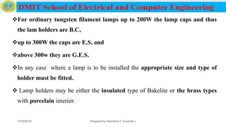 For ordinary tungsten filament lamps up to 200W the lamp caps and thus
the lam holders are B.C,
up to 300W the caps are E.S, and
above 300w they are G.E.S.
In any case where a lamp is to be installed the appropriate size and type of
holder must be fitted.
 Lamp holders may be either the insulated type of Bakelite or the brass types
with porcelain interior.
12/16/2019 Prepared by Haymanot T. (Lecturer ) 90
 