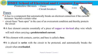 Fuses
•A fuse is a component that automatically breaks an electrical connection if the current
increases beyond a certain value
- circuit fuses “burn open” in the case of an overcurrent condition and thereby protects
the circuit
A fuse element consists essentially of a piece of copper or tin-lead alloy wire which
will melt when carrying a predetermined current.
This element with contacts, carrier, and base is called a fuse.
It is placed in series with the circuit to be protected, and automatically breaks the
circuit when overloaded.
12/16/2019 Prepared by Haymanot T. (Lecturer ) 92
FUSES
Protective Devices - Fuses
- Circuit breakers
 