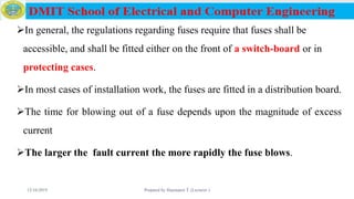 In general, the regulations regarding fuses require that fuses shall be
accessible, and shall be fitted either on the front of a switch-board or in
protecting cases.
In most cases of installation work, the fuses are fitted in a distribution board.
The time for blowing out of a fuse depends upon the magnitude of excess
current
The larger the fault current the more rapidly the fuse blows.
12/16/2019 Prepared by Haymanot T. (Lecturer ) 93
 