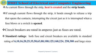 As current flows through the strip, heat is created and the strip bends.
If enough current flows through the strip, it bends enough to release a trip
that opens the contacts, interrupting the circuit just as it is interrupted when a
fuse blows or a switch is opened.
Circuit breakers are rated in amperes just as fuses are rated.
 Standard ratings: both fuse and circuit breakers are available in standard
rating of 6,10,16,20,25,35,50,63,80,100,125,160,224, 250,300 and large sizes
12/16/2019 Prepared by Haymanot T. (Lecturer ) 98
 