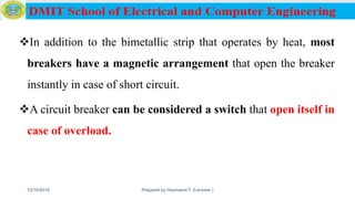 In addition to the bimetallic strip that operates by heat, most
breakers have a magnetic arrangement that open the breaker
instantly in case of short circuit.
A circuit breaker can be considered a switch that open itself in
case of overload.
12/16/2019 Prepared by Haymanot T. (Lecturer ) 99
 