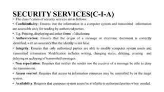 SECURITY SERVICES(C-I-A)
• The classification of security services are as follows:
• Confidentiality: Ensures that the information in a computer system and transmitted information
are accessible only for reading by authorized parties.
• E.g. Printing, displaying and other forms of disclosure.
• Authentication: Ensures that the origin of a message or electronic document is correctly
identified, with an assurance that the identity is not false.
• Integrity: Ensures that only authorized parties are able to modify computer system assets and
transmitted information. Modification includes writing, changing status, deleting, creating and
delaying or replaying of transmitted messages.
• Non repudiation: Requires that neither the sender nor the receiver of a message be able to deny
the transmission.
• Access control: Requires that access to information resources may be controlled by or the target
system.
• Availability: Requires that computer system assets be available to authorized parties when needed.
 