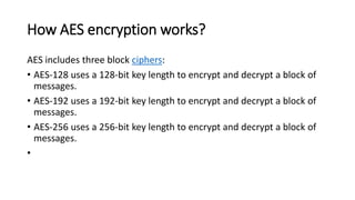 How AES encryption works?
AES includes three block ciphers:
• AES-128 uses a 128-bit key length to encrypt and decrypt a block of
messages.
• AES-192 uses a 192-bit key length to encrypt and decrypt a block of
messages.
• AES-256 uses a 256-bit key length to encrypt and decrypt a block of
messages.
•
 