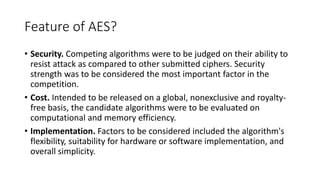 Feature of AES?
• Security. Competing algorithms were to be judged on their ability to
resist attack as compared to other submitted ciphers. Security
strength was to be considered the most important factor in the
competition.
• Cost. Intended to be released on a global, nonexclusive and royalty-
free basis, the candidate algorithms were to be evaluated on
computational and memory efficiency.
• Implementation. Factors to be considered included the algorithm's
flexibility, suitability for hardware or software implementation, and
overall simplicity.
 