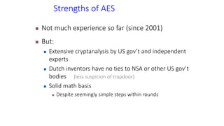 Strengths of AES
 Not much experience so far (since 2001)
 But:
 Extensive cryptanalysis by US gov’t and independent
experts
 Dutch inventors have no ties to NSA or other US gov’t
bodies (less suspicion of trapdoor)
 Solid math basis
 Despite seemingly simple steps within rounds
 