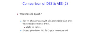 Comparison of DES & AES (2)
 Weaknesses in AES?
 20+ yrs of experience with DES eliminated fears of its
weakness (intentional or not)
 Might be naïve…
 Experts pored over AES for 2-year review period
 