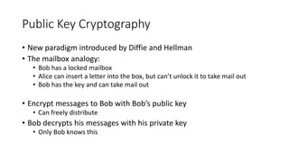 Public Key Cryptography
• New paradigm introduced by Diffie and Hellman
• The mailbox analogy:
• Bob has a locked mailbox
• Alice can insert a letter into the box, but can’t unlock it to take mail out
• Bob has the key and can take mail out
• Encrypt messages to Bob with Bob’s public key
• Can freely distribute
• Bob decrypts his messages with his private key
• Only Bob knows this
 