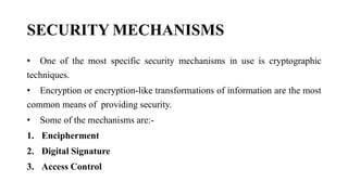 SECURITY MECHANISMS
• One of the most specific security mechanisms in use is cryptographic
techniques.
• Encryption or encryption-like transformations of information are the most
common means of providing security.
• Some of the mechanisms are:-
1. Encipherment
2. Digital Signature
3. Access Control
 