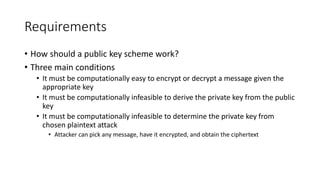 Requirements
• How should a public key scheme work?
• Three main conditions
• It must be computationally easy to encrypt or decrypt a message given the
appropriate key
• It must be computationally infeasible to derive the private key from the public
key
• It must be computationally infeasible to determine the private key from
chosen plaintext attack
• Attacker can pick any message, have it encrypted, and obtain the ciphertext
 