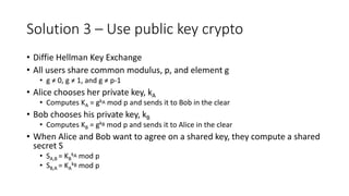 Solution 3 – Use public key crypto
• Diffie Hellman Key Exchange
• All users share common modulus, p, and element g
• g ≠ 0, g ≠ 1, and g ≠ p-1
• Alice chooses her private key, kA
• Computes KA = gkA mod p and sends it to Bob in the clear
• Bob chooses his private key, kB
• Computes KB = gkB mod p and sends it to Alice in the clear
• When Alice and Bob want to agree on a shared key, they compute a shared
secret S
• SA,B = KB
kA mod p
• SB,A = KA
kB mod p
 