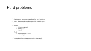 Hard problems
• Public key cryptosystems are based on hard problems
• DH is based on the Discrete Logarithm Problem (DLP)
• Given:
• Multiplicative group G
• Element a in G
• Output b
• Find:
• Unique solution to ax = b in G
• x is loga b
• No polynomial time algorithm exists to solve this*
 