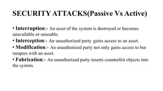 SECURITYATTACKS(Passive Vs Active)
• Interruption:- An asset of the system is destroyed or becomes
unavailable or unusable.
• Interception:- An unauthorized party gains access to an asset.
• Modification:- An unauthorized party not only gains access to but
tampers with an asset.
• Fabrication:- An unauthorized party inserts counterfeit objects into
the system.
 