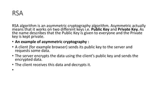 RSA
RSA algorithm is an asymmetric cryptography algorithm. Asymmetric actually
means that it works on two different keys i.e. Public Key and Private Key. As
the name describes that the Public Key is given to everyone and the Private
key is kept private.
• An example of asymmetric cryptography :
• A client (for example browser) sends its public key to the server and
requests some data.
• The server encrypts the data using the client’s public key and sends the
encrypted data.
• The client receives this data and decrypts it.
•
 