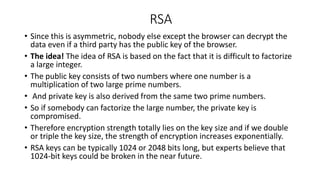 RSA
• Since this is asymmetric, nobody else except the browser can decrypt the
data even if a third party has the public key of the browser.
• The idea! The idea of RSA is based on the fact that it is difficult to factorize
a large integer.
• The public key consists of two numbers where one number is a
multiplication of two large prime numbers.
• And private key is also derived from the same two prime numbers.
• So if somebody can factorize the large number, the private key is
compromised.
• Therefore encryption strength totally lies on the key size and if we double
or triple the key size, the strength of encryption increases exponentially.
• RSA keys can be typically 1024 or 2048 bits long, but experts believe that
1024-bit keys could be broken in the near future.
 