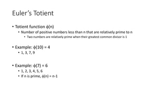 Euler’s Totient
• Totient function (n)
• Number of positive numbers less than n that are relatively prime to n
• Two numbers are relatively prime when their greatest common divisor is 1
• Example: (10) = 4
• 1, 3, 7, 9
• Example: (7) = 6
• 1, 2, 3, 4, 5, 6
• If n is prime, (n) = n-1
 