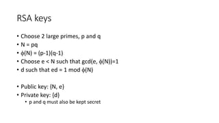 RSA keys
• Choose 2 large primes, p and q
• N = pq
• (N) = (p-1)(q-1)
• Choose e < N such that gcd(e, (N))=1
• d such that ed = 1 mod (N)
• Public key: {N, e}
• Private key: {d}
• p and q must also be kept secret
 