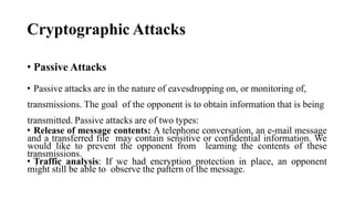 Cryptographic Attacks
• Passive Attacks
• Passive attacks are in the nature of eavesdropping on, or monitoring of,
transmissions. The goal of the opponent is to obtain information that is being
transmitted. Passive attacks are of two types:
• Release of message contents: A telephone conversation, an e-mail message
and a transferred file may contain sensitive or confidential information. We
would like to prevent the opponent from learning the contents of these
transmissions.
• Traffic analysis: If we had encryption protection in place, an opponent
might still be able to observe the pattern of the message.
 